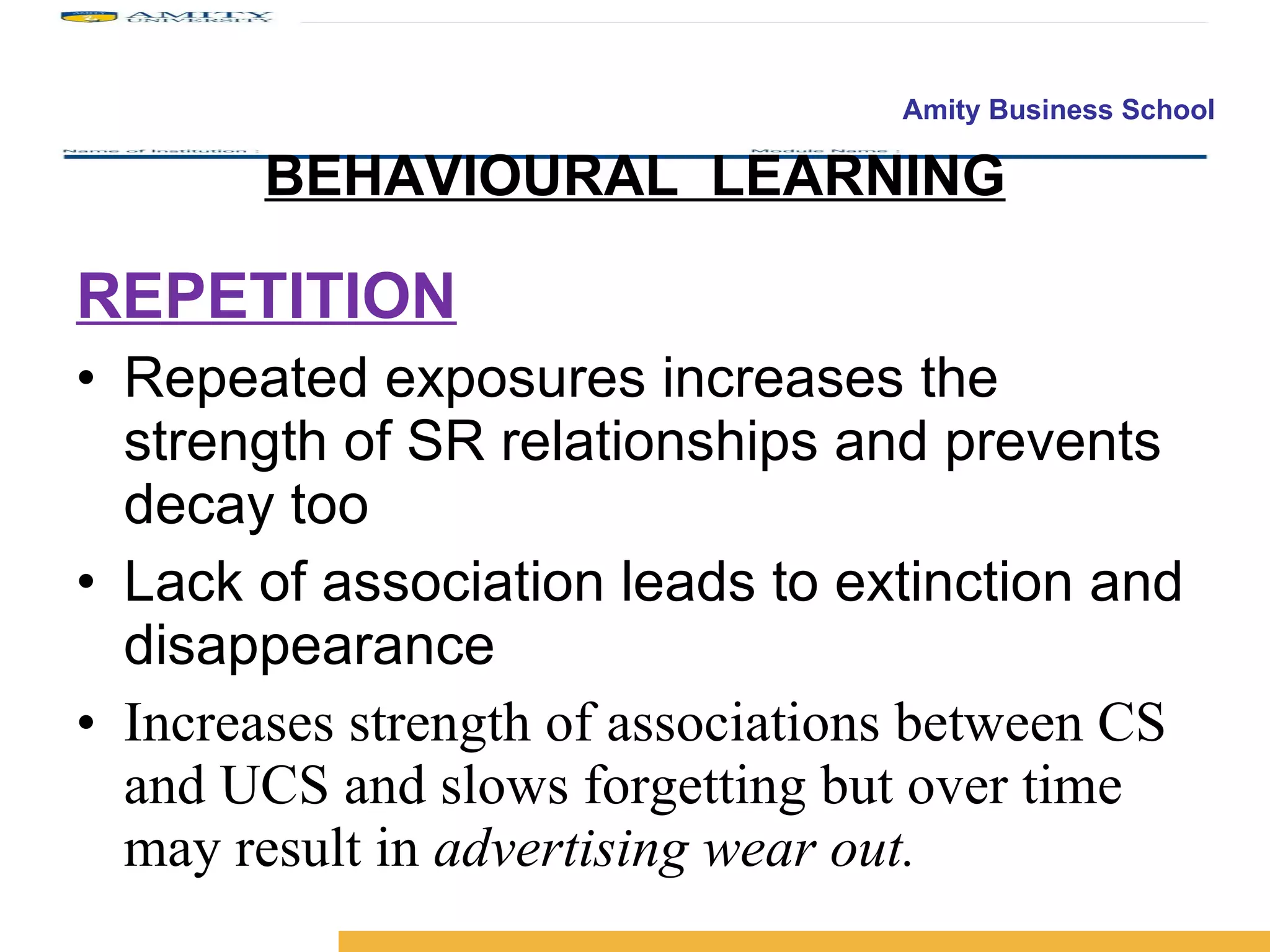 BEHAVIOURAL  LEARNING REPETITION Repeated exposures increases the strength of SR relationships and prevents decay too Lack of association leads to extinction and disappearance Increases strength of associations between CS and UCS and slows forgetting but over time may result in  advertising wear out. 