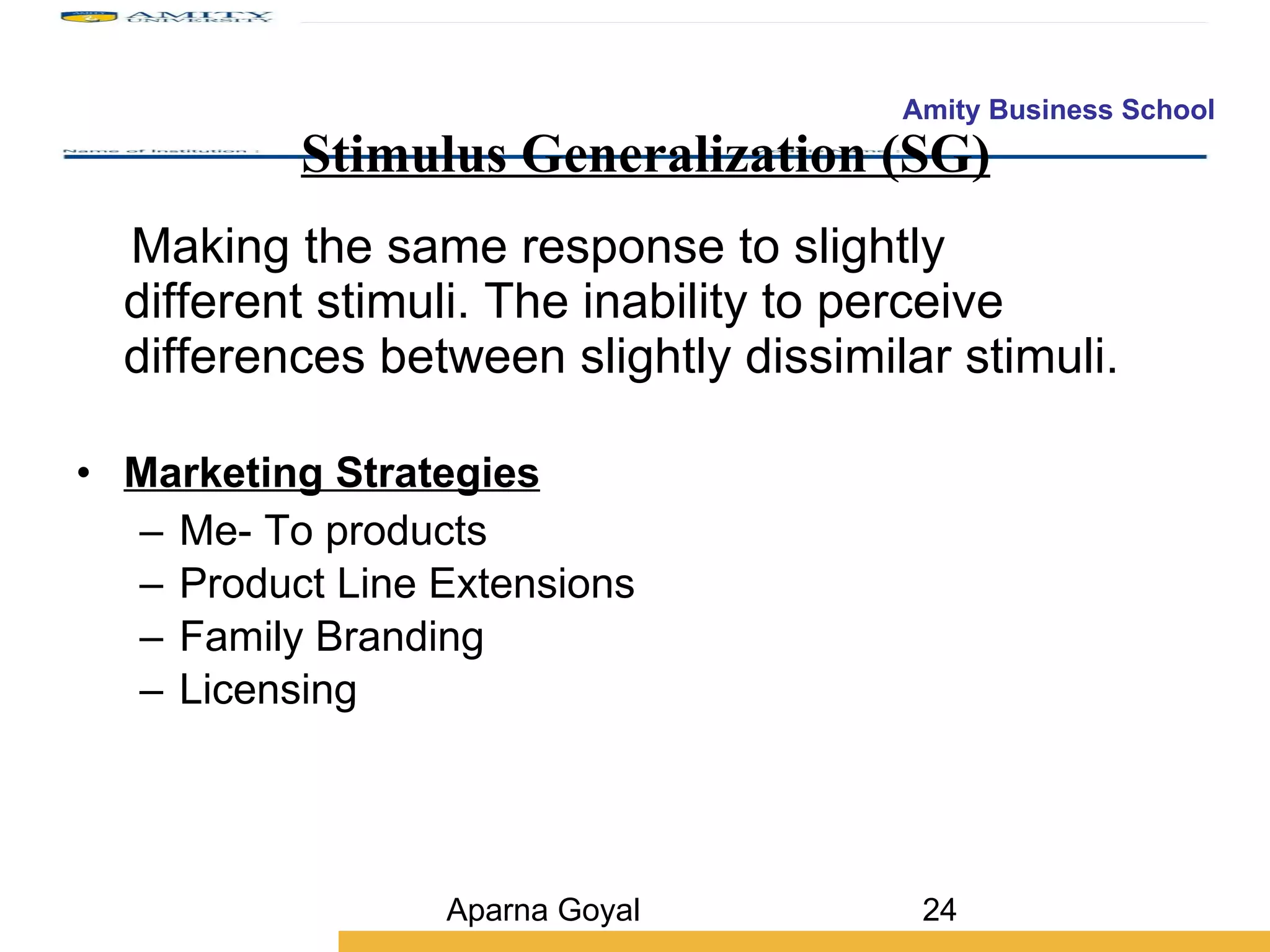Stimulus Generalization (SG) Making the same response to slightly different stimuli. The inability to perceive differences between slightly dissimilar stimuli. Marketing Strategies Me- To products Product Line Extensions Family Branding Licensing Aparna Goyal 