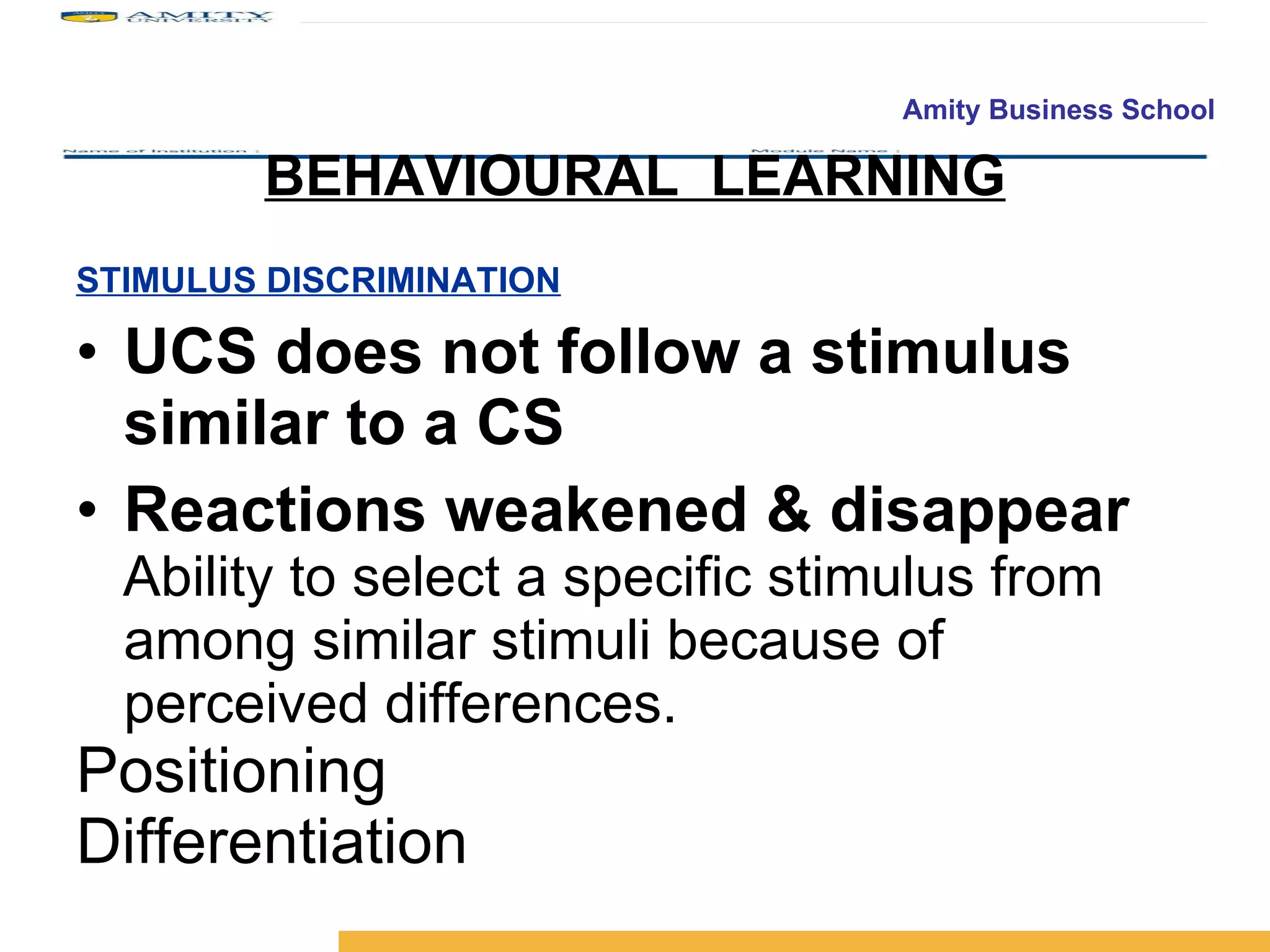 STIMULUS DISCRIMINATION UCS does not follow a stimulus similar to a CS Reactions weakened & disappear Ability to select a specific stimulus from among similar stimuli because of perceived differences. Positioning Differentiation BEHAVIOURAL  LEARNING 