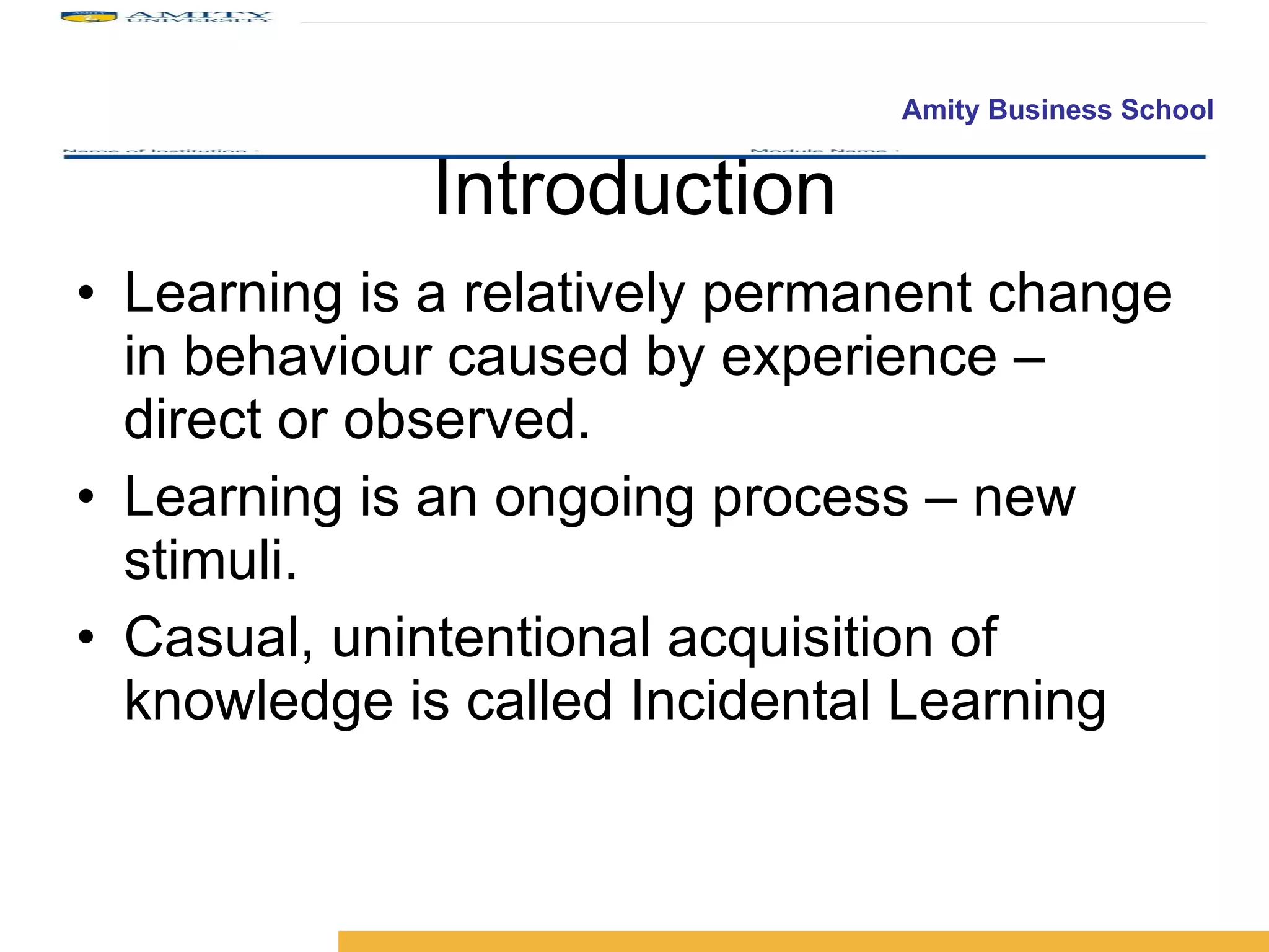 Introduction Learning is a relatively permanent change in behaviour caused by experience – direct or observed. Learning is an ongoing process – new stimuli. Casual, unintentional acquisition of knowledge is called Incidental Learning 