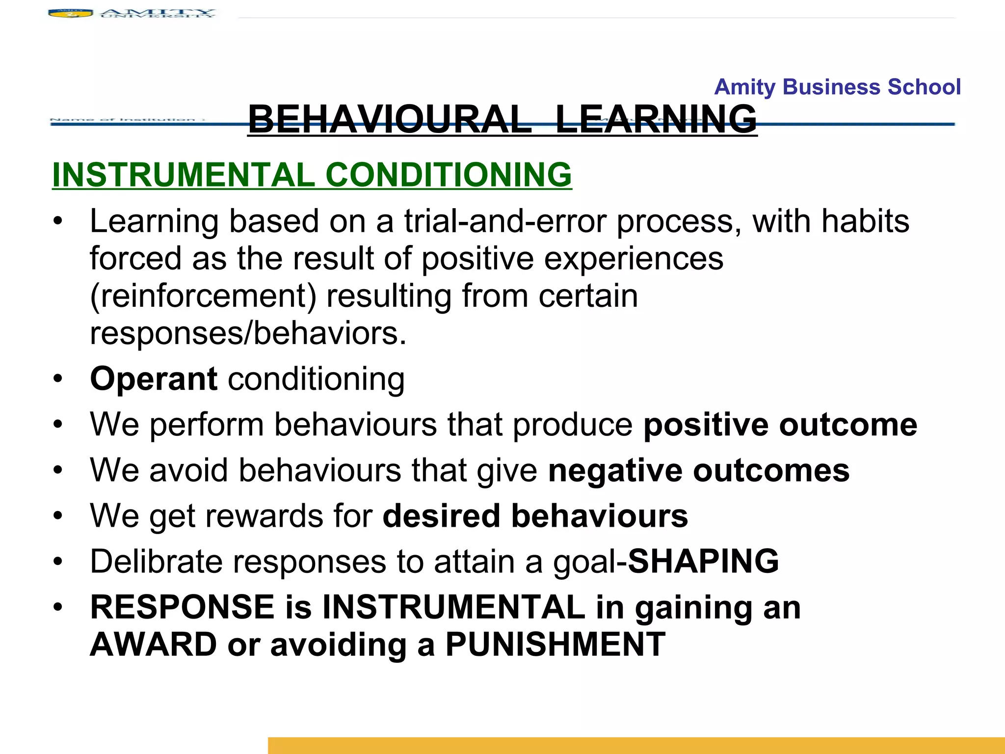 BEHAVIOURAL  LEARNING INSTRUMENTAL CONDITIONING Learning based on a trial-and-error process, with habits forced as the result of positive experiences (reinforcement) resulting from certain responses/behaviors. Operant  conditioning We perform behaviours that produce  positive outcome We avoid behaviours that give  negative outcomes We get rewards for  desired behaviours Delibrate responses to attain a goal- SHAPING RESPONSE is INSTRUMENTAL in gaining an AWARD or avoiding a PUNISHMENT 