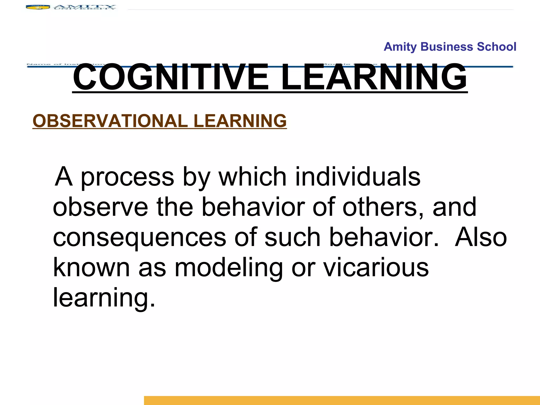 COGNITIVE LEARNING OBSERVATIONAL LEARNING A process by which individuals observe the behavior of others, and consequences of such behavior.  Also known as modeling or   vicarious learning. 