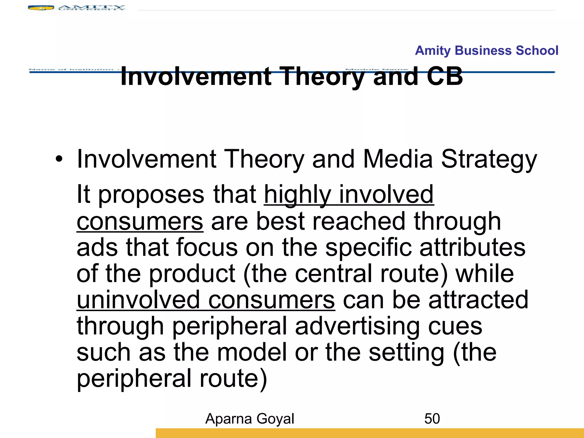 Involvement Theory and CB Involvement Theory and Media Strategy It proposes   that  highly involved consumers  are best reached through ads that focus on the specific attributes of the product (the central route) while  uninvolved consumers  can be attracted through peripheral advertising cues such as the model or the setting (the peripheral route) Aparna Goyal 