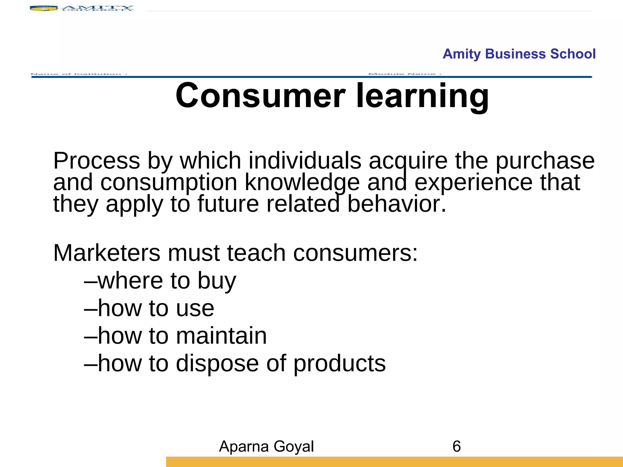 Consumer learning Process by which individuals acquire the purchase and consumption knowledge and experience that they apply to future related behavior. Marketers must teach consumers: where to buy how to use how to maintain how to dispose of products Aparna Goyal 