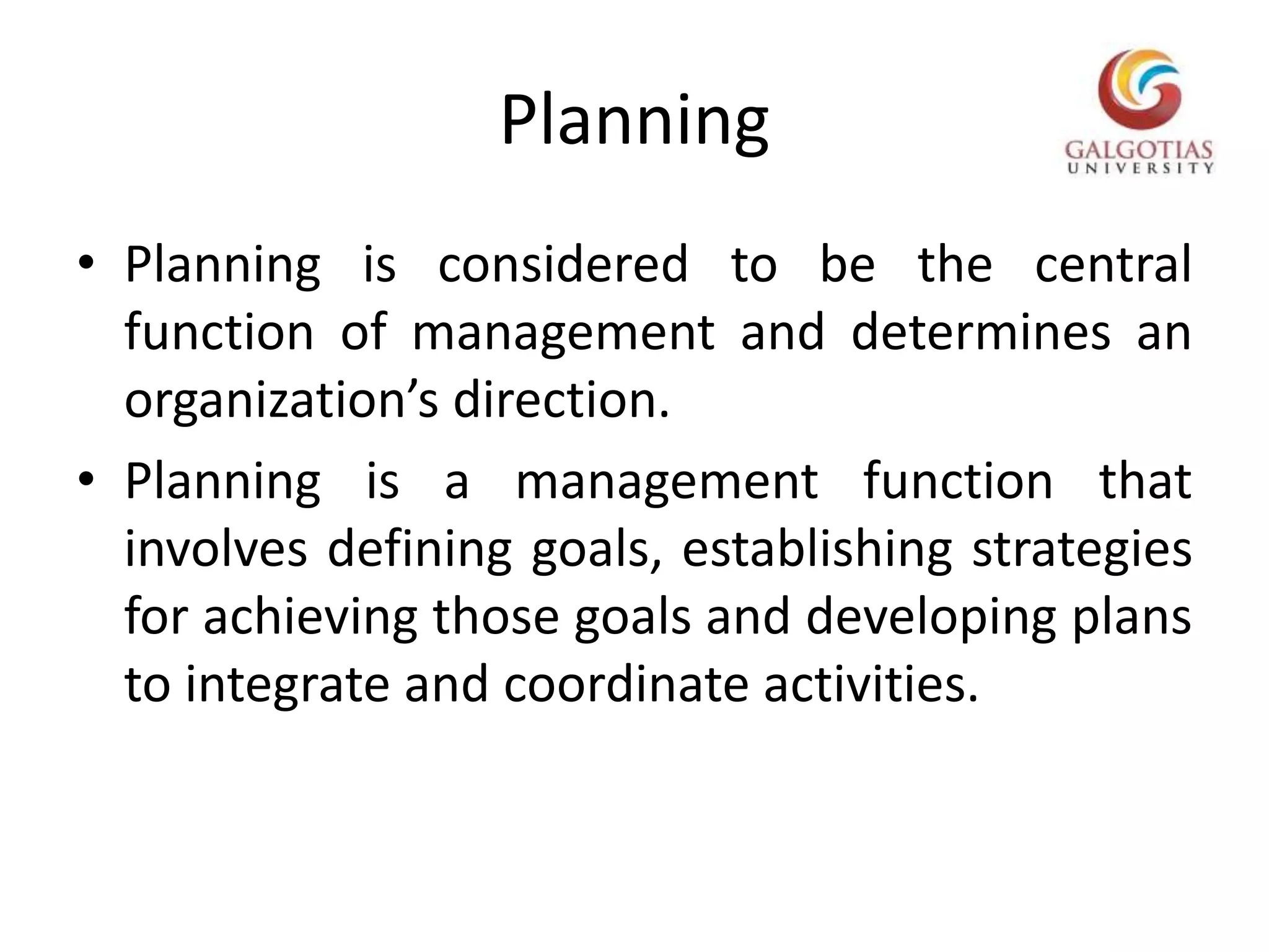 PlanningPlanning is considered to be the central function of management and determines an organization’s direction.Planning is a management function that involves defining goals, establishing strategies for achieving those goals and developing plans to integrate and coordinate activities.