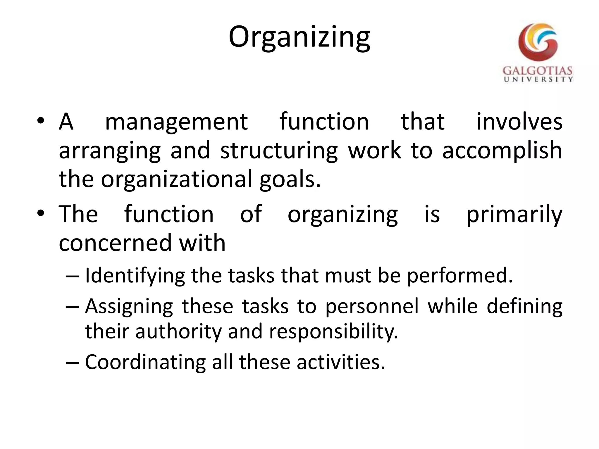 OrganizingA management function that involves arranging and structuring work to accomplish the organizational goals.The function of organizing is primarily concerned withIdentifying the tasks that must be performed.Assigning these tasks to personnel while defining their authority and responsibility.Coordinating all these activities.   