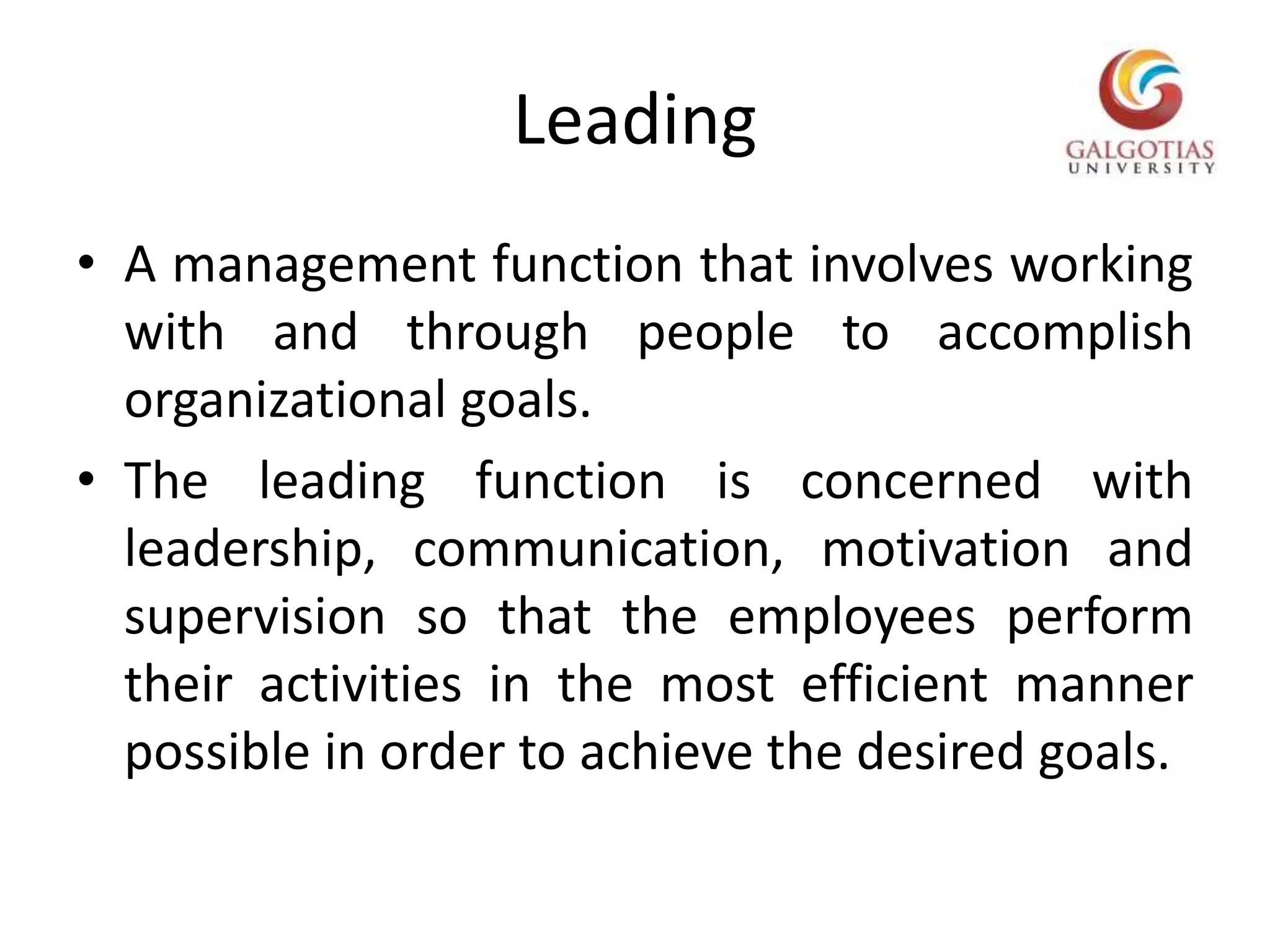LeadingA management function that involves working with and through people to accomplish organizational goals.The leading function is concerned with leadership, communication, motivation and supervision so that the employees perform their activities in the most efficient manner possible in order to achieve the desired goals.