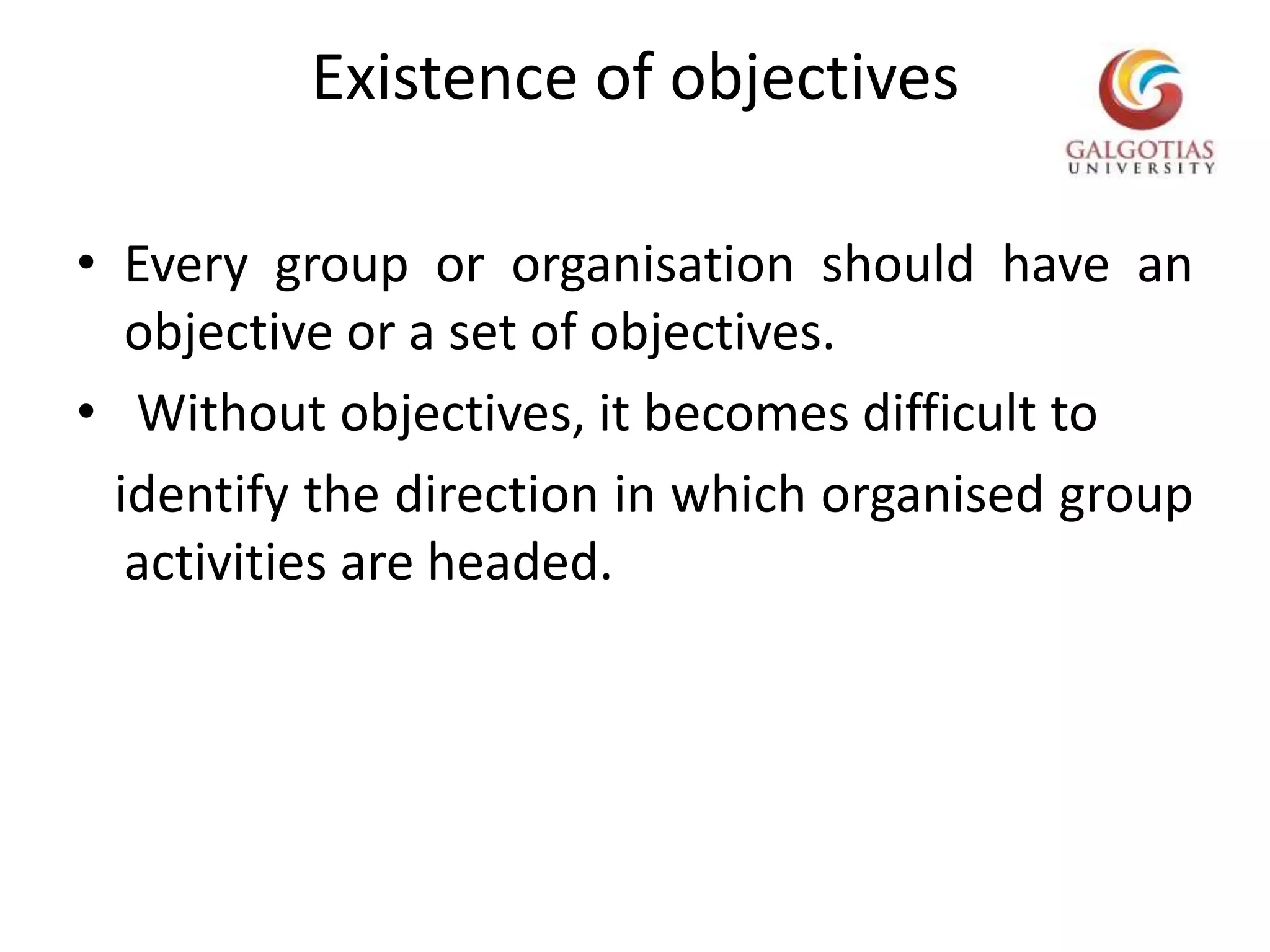 Existence of objectivesEvery group or organisation should have an objective or a set of objectives.  Without objectives, it becomes difficult to    identify the direction in which organised group activities are headed.