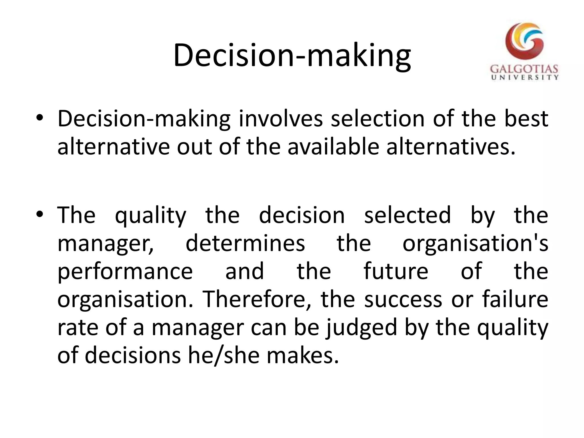 Decision-makingDecision-making involves selection of the best alternative out of the available alternatives.The quality the decision selected by the manager, determines the organisation's performance and the future of the organisation. Therefore, the success or failure rate of a manager can be judged by the quality of decisions he/she makes.