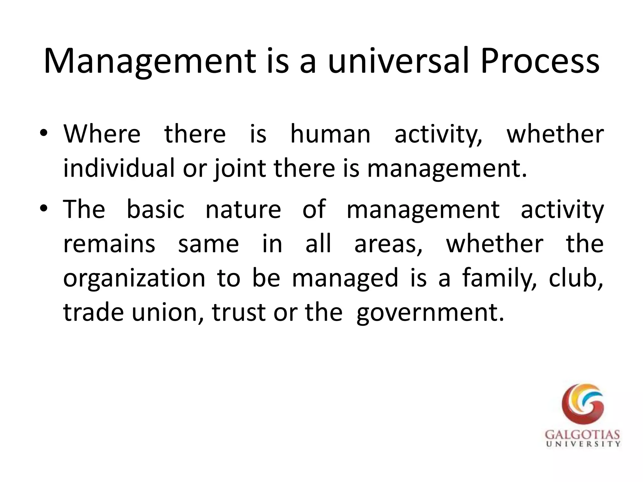 Management is a universal ProcessWhere there is human activity, whether individual or joint there is management.The basic nature of management activity remains same in all areas, whether the organization to be managed is a family, club,  trade union, trust or the  government.