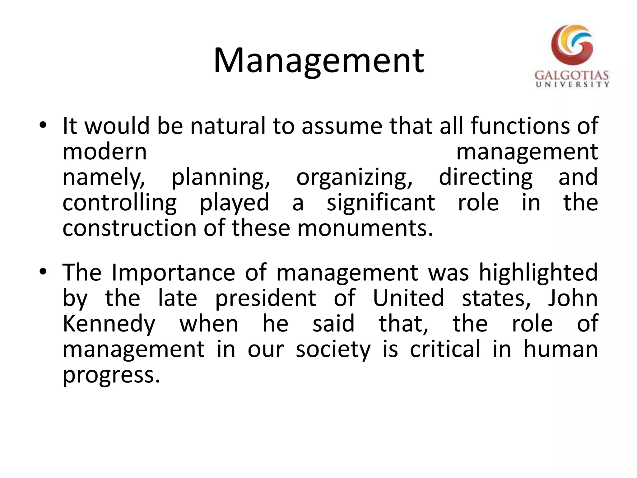 ManagementIt would be natural to assume that all functions of modern management namely, planning, organizing, directing and controlling played a significant role in the construction of these monuments.The Importance of management was highlighted by the late president of United states, John Kennedy when he said that, the role of management in our society is critical in human progress.      