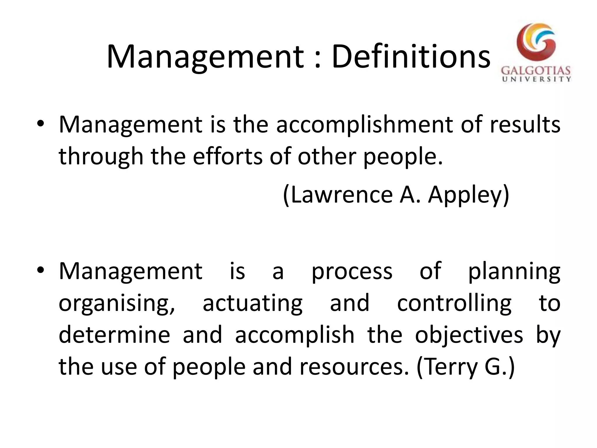 Management : DefinitionsManagement is the accomplishment of results through the efforts of other people.                                          (Lawrence A. Appley)Management is a process of planning organising, actuating and controlling to determine and accomplish the objectives by the use of people and resources. (Terry G.)