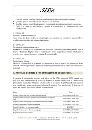 •   Qual é o grau de satisfação em relação à infra-estrutura tecnológica da empresa;
•   Qual é o grau de concordância em relação ao seu trabalho;
•   Qual é o grau de concordância quanto à comunicação e relacionamento com superiores;
•   Qual é o grau de concordância quanto à comunicação e relacionamento entre
    colaboradores.

5.5 ETAPA 05:
Feedback ou retro alimentação.
Após coleta de dados, análise e interpretação dos mesmos, os consultores transmitirão os
resultados encontrados aos gestores da empresa.

5.6 ETAPA 06:
Treinamento e dinâmicas de grupo.
Propõe-se a realização de treinamento em liderança e inter-relacionamento pessoal para os
líderes e dinâmicas de grupo para os colaboradores com o propósito de unificar e fortalecer as
relações entre eles melhorando o processo de comunicação.

5.7 ETAPA 07:
Comunicação interna.
Melhorar e intensificar os processos de comunicação interna através de quadros de aviso,
intranet, comunicação interna e reuniões semanais para minimizar os efeitos da comunicação
informal.

1. PREVISÃO DE INÍCIO E FIM DO PROJETO DE CONSULTORIA

O projeto de consultoria proposto terá inicio no dia 03de agosto de 2009 quando será
realizada uma reunião com os donos da empresa e alguns facilitadores e colaboradores
previamente escolhidos. O término será no dia 03 de novembro de 2009 quando será realizada
uma reunião para apresentação dos resultados alcançados. Com atendimento de duas ou três
vezes por semana totalizará 100 horas de atendimento.

Etapas                                                                            Datas

Etapa 01: Entrevistas com os donos da Empresa ABC                        04/05/2009 e 06/08/2009
Etapa 02: Entrevista com os gerentes de departamentos da empresa         10/08/2009 a 21/08/2009
ABC.
Etapa 03: Entrevista em grupo de colaboradores e com os líderes          24/08/2009 a 18/09/2009
Etapa 04: Pesquisa de Clima organizacional                               21/09/2009 a 25/09/2009
Etapa 05: Feedback ou retro alimentação.                                       29/09/2009
Etapa 06: Treinamento e dinâmicas de grupo.                              05/10/2009 a 23/10/2009
Etapa 07: Comunicação interna.                                           26/10/2009 a 30/10/2009


         Rua Ernesto Scatena nº 200 – Sertãozinho – São Paulo – Brasil - Tel. 55.16.2105-2000 –
                                   www.ﬁveconsultantsgroup.com.br
 