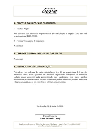 1. PREÇOS E CONDIÇÕES DE PAGAMENTO

1   Valor do Projeto

Para desfrutar dos benefícios proporcionados por este projeto a empresa ABC fará um
investimento de R$ 20.000,00.

2   Forma e Cronograma de pagamento

A combinar.


1. DIREITOS E RESPONSABILIDADES DAS PARTES

A combinar.


1. JUSTIFICATIVA DA CONTRATAÇÃO

Pretende-se, com o alcance das metas estipuladas no item 03, que a contratante desfrutará de
benefícios como: maior agilidade nos processos objetivando acompanhar as mudanças
globais; maior competitividade proporcionada pelo atendimento com maior rapidez;
descentralização das tomadas de decisões e comunicação horizontalizada; equipes motivadas
e lideranças adaptadas ao novo modelo de estrutura organizacional.




                               Sertãozinho, 20 de junho de 2009.


                             _______________________________
                                     Diretor Comercial
                                  Five Consultants Group

       Rua Ernesto Scatena nº 200 – Sertãozinho – São Paulo – Brasil - Tel. 55.16.2105-2000 –
                                 www.ﬁveconsultantsgroup.com.br
 