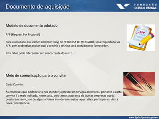 Documento de aquisição


Modelo de documento adotado

RFP (Request For Proposal)

Para a atividade que vamos comprar (buy) de PESQUISA DE MERCADO, será requisitado via
RFP, com o objetivo avaliar qual o critério / técnica será adotado pelo fornecedor.

Este fator pode diferenciar um concorrente do outro.




Meio de comunicação para o convite

Carta Convite

As empresas que podem vir a nos atender já prestaram serviços anteriores, portanto a carta
convite é a mais indicada, neste caso, pois temos a garantia de que as empresas que já
prestaram serviços e de alguma forma atenderam nossas expectativa, participaram desta
nova concorrência.
 