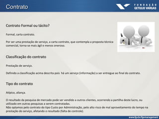 Contrato


Contrato Formal ou tácito?

Formal, carta contrato.

Por ser uma prestação de serviço, a carta contrato, que contempla a proposta técnica
comercial, torna-se mais ágil e menos oneroso.


Classificação do contrato

Prestação de serviço.

Definido a classificação acima descrita pois há um serviço (informação) a ser entregue ao final do contrato.


Tipo do contrato

Atípico, aliança.

O resultado da pesquisa de mercado pode ser vendido a outros clientes, ocorrendo a partilha deste lucro, ou
utilizado em outras pesquisas a serem contratadas.
Não optamos pelo contrato do tipo Custo por Administração, pelo alto risco de mal aproveitamento do tempo na
prestação do serviço, afetando o resultado (falta de controle).
 