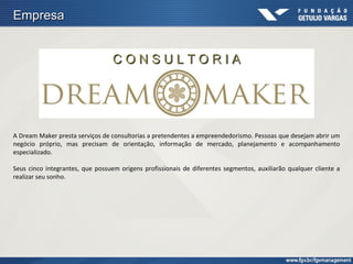 Empresa


                                  CONSULTORIA




A Dream Maker presta serviços de consultorias a pretendentes a empreendedorismo. Pessoas que desejam abrir um
negócio próprio, mas precisam de orientação, informação de mercado, planejamento e acompanhamento
especializado.

Seus cinco integrantes, que possuem origens profissionais de diferentes segmentos, auxiliarão qualquer cliente a
realizar seu sonho.
 