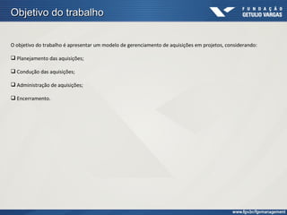 Objetivo do trabalho

O objetivo do trabalho é apresentar um modelo de gerenciamento de aquisições em projetos, considerando:

 Planejamento das aquisições;

 Condução das aquisições;

 Administração de aquisições;

 Encerramento.
 