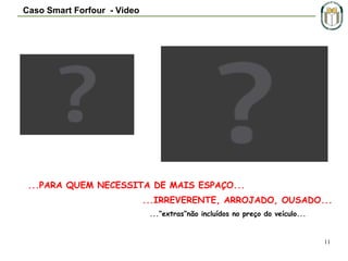 Caso Smart Forfour - Video

...PARA QUEM NECESSITA DE MAIS ESPAÇO...
...IRREVERENTE, ARROJADO, OUSADO...
...“extras“não incluídos no preço do veículo...

11

 