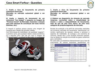 Caso Smart Forfour - Questões
1. Avalie o risco do lançamento do primeiro
automóvel Smart pela
Mercedes no mercado automóvel global e em
Portugal.

1. Avalie o risco do lançamento do primeiro
automóvel Smart pela
Mercedes no mercado automóvel global e em
Portugal.

b) Avalie o impacto do lançamento de um
automóvel “low budget” e pequeno na imagem de
“Premium brand” da Mercedes. Comentar a solução
para esta situação de conciliação (ter duas marcas
distintas, etc);

c) Elabore um diagnóstico da situação do mercado
/empresa, concluindo sobre a receptividade do
mesmo e sobre a adequabilidade do lançamento,
mais do que de uma nova marca, de uma nova
categoria de produto/segmento de mercado;

O impacto é positivo porque associa uma imagem de
inovação para cidadão das grandes cidades,.
Com forte desejo de mobilidade e de qualidade “pagável”o primeiro carro, para qualquer idade e classe económica,
ou o segundo carro, sem pôr em risco a imagem de
“Premium brand” - qualidade da Mercedes, e consolidando
a imagem de inovação.

Estudos de aceitação e de perfil de consumidor realizados
nos primeiros mercados de lançamento, identificaram um
número significativo de pessoas urbanas e sensíveis a
aspectos de mobilidade, de ecologia e de economia de
consumo, devida não a uma situação financeira pessoal,
mas ao desejo de redução da emissão de gases carbónicos
para a atmosfera.
Por outro lado, as estatísticas demonstravam que a taxa de
crescimento do parque automóvel apresentava um
crescimento exponencial, com a consequente redução da
capacidade das cidades albergarem mais automóveis. A
década de 90 foi palco de medidas legislativas em
vários países da Europa conducentes ao encerramento de
zonas centrais das cidades ao tráfego automóvel.

12
Figura 19 – Associação Mercedes / Smart

 