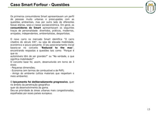 Caso Smart Forfour - Questões
Os primeiros consumidores Smart apresentavam um perfil
de pessoas muito urbanas e preocupadas com as
questões ambientais, mas por outro lado de diferentes
faixas etárias, sexo e classe socioeconómica. Em geral, os
consumidores do Smart apresentavam os seguintes
traços de personalidade: divertidos, práticos, modernos,
arrojados, independentes, ambientalistas, desportistas.
O novo carro no mercado Smart identifica “O carro
citadino do século XXI”, ou seja de elevada mobilidade,
económico e pouco poluente. O seu posicionamento inicial
baseia-se no conceito “Reduced to the max”,
encontrando respostas a questões tais como: “Porque é
que os
automóveis têm de ser grandes?” ou “Na verdade, o que
significa mobilidade?”
O conceito base foi, assim, desenvolvido em torno de 3
eixos:
- Pequenas dimensões;
- Economia (em termos de combustível e de PVP);
- Amigo do ambiente (utiliza materiais que respeitam o
meio ambiente).
 
O lançamento foi deliberadamente progressivo, quer
no âmbito da penetração geográfica
quer do desenvolvimento da gama.
Deu-se prioridade às áreas urbanas mais congestionadas,
espalhadas por esses países europeus.

13

 