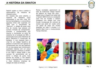 A HISTÓRIA DA SWATCH
Swatch supera a crise e conduz à
sobrevivência da indústria de
relojoaria suíça.
Em meados dos anos setenta, a
indústria
de
relojoaria
suíça
atravessava a sua pior crise. Em
termos tecnológicos, a concorrência
japonesa tinha sido superada em
1979 com o lançamento do
“Delirium”, o relógio de pulso mais
fino do mundo, que possuía um
número limitado de componentes.
Contudo, o acontecimento que
marcou a reviravolta na sorte da
indústria foi à fundação de SMH, a
Corporação Suíça para Indústrias de
Micro Eletrônica e Construção de
Relógios. A sua resposta para a
crise foi um relógio Swatch-a de
plástico e muito fino com apenas 51
componentes (em vez das habituais
91 ou mais peças) que combinavam
qualidade máxima com um preço
muito acessível. Começou a venderlo em 1983 e desde então o seu
sucesso foi aumentando até se
tornar o relógio de pulso mais
famoso do mundo, e The Swatch
Group, a empresa-mãe, é a maior e
a mais dinâmica empresa de
relógios de todos os tempos.

Muitas novidades apareceram ao
lado do tradicional relógio Swatch
de plástico ao longo dos anos desde Irony (o Swatch de metal) até
o Swatch SKIN Chrono (o cronógrafo
mais fino do mundo) o Swatch
Snowpass (um relógio com uma
função incorporada de controle de
acesso que pode ser usado como
um passe de esqui em muitas
estações em todo o mundo), e a
Swatch Beat (com o revolucionário
Tempo Internet).

Figuras 1, 2 e 3 – Relógios Swatch

Pág. 2

 