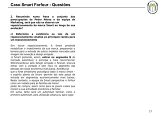 Caso Smart Forfour - Questões
2. Resumindo numa frase o conjunto das
preocupações de Pedro Névoa e da equipa de
Marketing, será que não se observa um
reposicionamento da marca Smart ao longo da sua
evolução?
c) Determine a existência ou não de um
reposicionamento; Análise as principais razões para
um reposicionamento
 
Sim houve reposicionamento. A Smart pretende
rentabilizar o investimento da sua marca, preparando o
terreno para a entrada de outros modelos marcados pela
imagem de inovação e design arrojado.
 A Smart pretende, assim, entrar no segmento B do
mercado automóvel, o principal e mais concorrencial,
diferenciando-se pelo design arrojado e flexível. procura
entrar com à vontade e sem risco no segmento das
pessoas de classe económica mais baixa. Acredita-se
que o forte simbolismo psicológico dado à marca Smart –
o espírito aberto da Smart -permite dar este passo de
entrada em segmentos economicamente mais baixos.
Neste contexto, a equipa da Smart perspectiva o forfour
como um modelo para as famílias de menor
poder de compra, assim como para os jovens casais que
iniciam a sua actividade económica e familiar.
Em suma, tanto será um automóvel familiar, como o
primeiro automóvel, para utilização urbana ou para viajar.

21

 