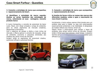 Caso Smart Forfour - Questões
3. Comente a estratégia de marca que acompanhou
o reposicionamento da Smart.

3. Comente a estratégia de marca que acompanhou
o reposicionamento da Smart.

a) Identifique a estratégia de marca seguida;
Analise as várias hipóteses das estratégias de
marca, salientando as suas vantagens; conceito
produto-marca
 
A marca transportou o conceito de automóvel de baixo
custo, fiável, com disign arrojado e amigo do ambiente,
para os vários segmentos de mercado (citadinos,
desportistas e familiares).
Com o objectivo de alargar a oferta a mais nichos de
mercado, a Marca aplicou o conceito de inovação, amigo
do ambiente, economia e pequenas dimensões aos
modelos dos vários nichos de mercado.
Surgem então os segmentos de automóvel citadino,
automóvel offroad e automóvel familiar.

b) Analise de forma crítica os nomes das marcas dos
diferentes modelos, antes e após o nascimento do
novo Smart 4 portas.
 
Inicialmente a marca estava apenas direccionada para um
produto ideal para a cidade, ou seja com preocupações
essencialmente ambientais e de mobilidade. A designação
do modelo reflecte isso mesmo, Smart city.
Depois houve a preocupação para alargar o leque de
produtos, para atingir outros nichos de mercado. Surgem
então o Smart para duas pessoas, smart fortwo, o pequeno
familiar para quatro pessoas Smart forfour e roadster para
offroad e publico mais desportista.

Figura 22 – Smart ForFour

22
Figura 21 – Smart ForTwo

 
