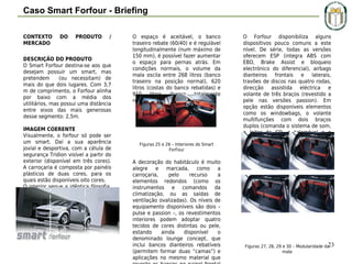 Caso Smart Forfour - Briefing
CONTEXTO
MERCADO

DO

PRODUTO

/

DESCRIÇÃO DO PRODUTO
O Smart Forfour destina-se aos que
desejam possuir um smart, mas
pretendem
(ou necessitam) de
mais do que dois lugares. Com 3,7
m de comprimento, o Forfour alinha
por baixo com a média dos
utilitários, mas possui uma distância
entre eixos das mais generosas
desse segmento: 2,5m.
IMAGEM COERENTE
Visualmente, o forfour só pode ser
um smart. Daí a sua aparência
jovial e desportiva, com a célula de
segurança Tridion visível a partir do
exterior (disponível em três cores).
A carroçaria é composta por painéis
plásticos de duas cores, para os
quais estão disponíveis oito cores.
O interior segue a idêntica filosofia.
Possui quatro lugares mas, em
opção, pode existir um terceiro
lugar atrás, com cinto de três
pontos e encosto de cabeça
integrados.

O espaço é aceitável, o banco
traseiro rebate (60/40) e é regulável
longitudinalmente (num máximo de
150 mm), é possível fazer aumentar
o espaço para pernas atrás. Em
condições normais, o volume da
mala oscila entre 268 litros (banco
traseiro na posição normal), 620
litros (costas do banco rebatidas) e
910
litros
(banco
totalmente
rebatido).

Figuras 25 e 26 – Interiores do Smart
ForFour

A decoração do habitáculo é muito
alegre e marcada, como a
carroçaria,
pelo
recurso
a
elementos redondos (como os
instrumentos e comandos da
climatização, ou as saídas de
ventilação ovalizadas). Os níveis de
equipamento disponíveis são dois –
pulse e passion –, os revestimentos
interiores podem adoptar quatro
tecidos de cores distintas ou pele,
estando
ainda
disponível
o
denominado lounge concept, que
inclui bancos dianteiros rebatíveis
(permitem formar duas “camas”) e
aplicações no mesmo material que

O Forfour disponibiliza alguns
dispositivos pouco comuns a este
nível. De série, todas as versões
oferecem ESP (integra ABS com
EBD, Brake Assist e bloqueio
electrónico do diferencial), airbags
dianteiros frontais e laterais,
travões de discos nas quatro rodas,
direcção assistida eléctrica e
volante de três braços (revestido a
pele nas versões passion). Em
opção estão disponíveis elementos
como os windowbags, o volante
multifunções com dois braços
duplos (comanda o sistema de som,
o leitor de CD, o telemóvel e o
sistema áudio) ou os sensores de
chuva e iluminação.

23
Figuras 27, 28, 29 e 30 – Modularidade da
mala

 