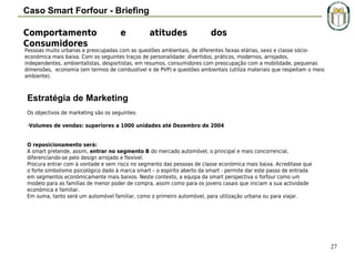 Caso Smart Forfour - Briefing
Comportamento
Consumidores

e

atitudes

dos

Pessoas muito urbanas e preocupadas com as questões ambientais, de diferentes faixas etárias, sexo e classe sócioeconómica mais baixa. Com os seguintes traços de personalidade: divertidos, práticos, modernos, arrojados,
independentes, ambientalistas, desportistas, em resumos, consumidores com preocupação com a mobilidade, pequenas
dimensões, economia (em termos de combustível e de PVP) e questões ambientais (utiliza materiais que respeitam o meio
ambiente).

Estratégia de Marketing
Os objectivos de marketing são os seguintes:
-Volumes de vendas: superiores a 1000 unidades até Dezembro de 2004
O reposicionamento será:
A smart pretende, assim, entrar no segmento B do mercado automóvel, o principal e mais concorrencial,
diferenciando-se pelo design arrojado e flexível.
Procura entrar com à vontade e sem risco no segmento das pessoas de classe económica mais baixa. Acreditase que
o forte simbolismo psicológico dado à marca smart – o espírito aberto da smart - permite dar este passo de entrada
em segmentos económicamente mais baixos. Neste contexto, a equipa da smart perspectiva o forfour como um
modelo para as famílias de menor poder de compra, assim como para os jovens casais que iniciam a sua actividade
económica e familiar.
Em suma, tanto será um automóvel familiar, como o primeiro automóvel, para utilização urbana ou para viajar.

27

 