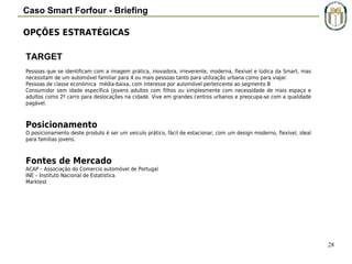 Caso Smart Forfour - Briefing
OPÇÕES ESTRATÉGICAS
TARGET
Pessoas que se identificam com a imagem prática, inovadora, irreverente, moderna, flexível e lúdica da Smart, mas
necessitam de um automóvel familiar para 4 ou mais pessoas tanto para utilização urbana como para viajar.
Pessoas de classe económica média-baixa, com interesse por automóvel pertencente ao segmento B
Consumidor sem idade específica (jovens adultos com filhos ou simplesmente com necessidade de mais espaço e
adultos como 2º carro para deslocações na cidade. Vive em grandes centros urbanos e preocupa-se com a qualidade
pagável.

Posicionamento
O posicionamento deste produto é ser um veiculo prático, fácil de estacionar, com um design moderno, flexível, ideal
para famílias jovens.

Fontes de Mercado
ACAP – Associação do Comercio automóvel de Portugal
INE – Instituto Nacional de Estatística
Marktest

28

 