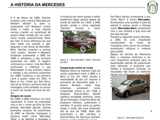 A HISTÓRIA DA MERCEDES
A 8 de Março de 1886, Daimler
comprou uma carroça fabricada por
Wilhelm Wimpff & Sohn e,
juntamente com Maybach, juntou
então o motor a esta mesma
carroça criando um automóvel de
quatro rodas movido por um motor
como muitos anteriormente feitos
por eles. A única diferença era que
este motor era movido a gás.
Segundo o site oficial da MercedesBenz, Daimler inventou a carroça
"sem cavalo". Daimler e Maybach
fundaram juntamente a DMG em
1890 e venderam o seu primeiro
automóvel em 1892. O negócio
continuara a crescer, mas Karl Benz
continuava a melhorar o seu
Motorwagen (o seu primeiro motor)
e vendeu o seu primeiro automóvel
em 1888. Construiu o seu primeiro
carro a quatro rodas em 1891. A
Benz & Cia. criada por Karl Benz,
não só se tornou a primeira linha de
montagem como também se tornou
a maior do mundo no início do séc.
XX.
Origem do nome
Em 1899, a DMG construiu um novo
automóvel. O nome do automóvel
viria a ser o nome da filha de Emil
Jellinek: Mercédès Jellinek. Jellinek
prometeu comprar 36 automóveis
da DMG se Daimler nomeasse o
próximo motor como "Mercedes

A mudança do nome ajudou a evitar
problemas legais porque depois da
morte de Daimler em 1929, a DMG
decidiu vender o nome registado
"Daimler"
ficando
o
nome
Mercedes salvaguardado.

Figura 6 - Mercedes-Benz 300Sc Cabriolet
de 1957

Cooperação entre os rivais
Naquela altura as maiores rivais do
sector automóvel eram a DMG e a
Benz & Cia. Em 1924, devido à
necessidade de dar um impulso à
economia da Alemanha após a I
Guerra
Mundial,
estas
duas
empresas
acordaram
numa
cooperação mútua e em 1926 a
empresa
Daimler-Benz
AG(AG
significa sociedade anónima, como
SA em Portugal). A Daimler-Benz AG
produzira motores, automóveis e
camiões. O acordo entre as partes
exigia a união das duas empresas
até ao ano de 2000. Além dos
automóveis e dos camiões, a
Daimler-Benz AG fabricava também

Karl Benz decidiu acrescentar o seu
nome "Benz" à marca Mercedes.
Acrescentou uma auréola à volta da
estrela e nasceu assim o famoso
nome Mercedes-Benz juntamente
com o seu símbolo e que dura até
aos dias de hoje.
Durante a Segunda Guerra Mundial,
a DMG foi uma importante
contribuidora
de
meios
de
transporte como carros de combate,
automóveis militares e motores
para aviões.
Depois da derrota da Alemanha
Nazi, a empresa continuou a ser
uma importante empresa para as
exportações alemãs de automóveis
para estimular a economia que
voltara a fracassara. Contudo, os
resultados não foram os melhores
devido aos altos preços que a DMG
praticava. Isso obrigou à criação de
modelos mais baratos e a criação
de Classes de modelos (A e B) que
perduram até hoje.

4
Figura 7 - Mercedes Classe A

 