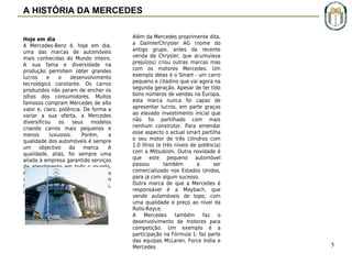 A HISTÓRIA DA MERCEDES
Hoje em dia
A Mercedes-Benz é, hoje em dia,
uma das marcas de automóveis
mais conhecidas do Mundo inteiro.
A sua fama e diversidade na
produção permitem obter grandes
lucros
e
o
desenvolvimento
tecnológico constante. Os carros
produzidos não param de encher os
olhos dos consumidores. Muitos
famosos compram Mercedes de alto
valor e, claro, potência. De forma a
variar a sua oferta, a Mercedes
diversificou os seus modelos
criando carros mais pequenos e
menos
luxuosos.
Porém,
a
qualidade dos automóveis é sempre
um
objectivo
da
marca.
A
qualidade, aliás, foi sempre uma
aliada à empresa garantido serviços
de atendimento em todo o mundo.
As peças produzidas pela marca são
únicas
e difíceis de serem
ilegalmente
copiadas
(chaves,
motores, suspensões, etc.).

Além da Mercedes proprimente dita,
a DaimlerChrysler AG (nome do
antigo grupo, antes da recente
venda da Chrysler, que acumulava
prejuízos) criou outras marcas mas
com os motores Mercedes. Um
exemplo delas é o Smart - um carro
pequeno e citadino que vai agora na
segunda geração. Apesar de ter tido
bons números de vendas na Europa,
esta marca nunca foi capaz de
apresentar lucros, em parte graças
ao elevado investimento inicial que
não foi partilhado com mais
nenhum construtor. Para emendar
esse aspecto o actual smart partilha
o seu motor de três cilindros com
1.0 litros (e três níveis de potência)
com a Mitsubishi. Outra novidade é
que este pequeno automóvel
passou
também
a
ser
comercializado nos Estados Unidos,
para já com algum sucesso.
Outra marca de que a Mercedes é
responsável é a Maybach, que
vende automóveis de topo, com
uma qualidade e preço ao nível da
Rolls-Royce.
A Mercedes também faz o
desenvolvimento de motores para
competição. Um exemplo é a
participação na Fórmula 1: faz parte
das equipas McLaren, Force India e
Mercedes
 
 

5

 