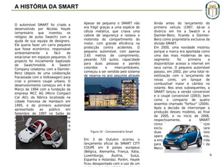 A HISTÓRIA DA SMART
O automóvel SMART foi criado e
desenvolvido por Nicolas Hayek
(empresário que inventou os
relógios de pulso Swatch) com a
ajuda de sua equipa de designers.
Ele queria fazer um carro pequeno
que fosse económico, responsável
ambientalmente
e
fácil
de
estacionar em espaços pequenos. O
projecto foi inicialmente baptizado
de
Swatchmobile.
A
Swatch
Company colaborou com a DaimlerBenz (depois de uma colaboração
fracassada com a Volkswagen) para
criar o primeiro coupé urbano. O
desenvolvimento começou em 4 de
Março de 1994 com a fundação da
empresa MCC AG (Micro Compact
Car AG); da fábrica localizada na
cidade francesa de Hambach em
1995, e do primeiro automóvel
apresentado
ao
público
em
Setembro de 1997 no Salão do
Automóvel de Frankfurt . O nome
SMART é a junção das letras S (de
Swatch), M (de Mercedes-Benz) e
da
palavra
ART
(arte
em
português).

Apesar de pequeno o SMART não
era frágil graças a uma espécie de
célula metálica, que criava uma
cabine de segurança e isolava o
motorista do compartimento do
motor, com grande eficiência na
protecção contra acidentes. O
pequeno automóvel, com apenas
2.65 metros de comprimento,
pesando 720 quilos, capacidade
para duas pessoas e painéis
coloridos
e
intercambiáveis,
começou a ser vendido pelo sistema
de reserva no ano seguinte através
dos chamados Smart Centers,
espécie de concessionárias da
marca.

Figura 10 – Concessionário Smart

Em 3 de Outubro ocorreu o
lançamento oficial do SMART CITY
COUPÉ em 9 países europeus
(Bélgica, Alemanha, França, Itália,
Luxemburgo,
Áustria,
Suíça,
Espanha e Holanda). Porém, Hayek
ficou desapontado com o uso de um

Ainda antes do lançamento do
primeiro veículo (1997, dá-se o
divórcio em tre a Swatch e a
Daimler-Benz, ficando a DaimlerBenz como proprietária exclusiva da
divisão SMART.
Em 2000, uma novidade mostrou
porque a marca era apontada como
uma das mais modernas de seu
segmento:
foi
primeira
a
disponibilizar acesso a internet em
seus carros. O pequeno automóvel
passou, em 2002, por uma total reestilização com o lançamento de
novas cores, um tanque de
combustível maior e câmbio no
volante. Nos anos subsequentes, a
SMART lançou a versão conversível
e o coupé conversível (2003), bem
como o compacto de quatro
assentos chamado "forfour“ (2004).
Após a decisão de interromper a
produção desses modelos, ao final
de 2005, e no início de 2006,
respectivamente,
a
SMART
concentrou
seus
esforços
exclusivamente na versão para
duas pessoas. Depois de prejuízos
operacionais de 4 bilhões de euros,
a empresa tem sua sede transferida
para Estugarda, quartel-general da
Mercedes-Benz.

6

 