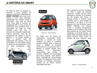A HISTÓRIA DA SMART
Em Abril de 2007 foi lançada no
mercado a nova geração do
pequeno automóvel, rebaptizada de
SMART FORTWO (tem esse nome
porque é para duas pessoas),
apresentada nas versões coupé e
conversível, com itens de série
como freios ABS e controle de
estabilidade EPS. A nova versão, 19
centímetros mais comprida, teve a
capacidade de carga na mala
ampliada para 220 litros. O
consumo do compacto impressiona.
Pode-se percorrer mais de 18
quilómetros com apenas 1 litro de
gasolina, a na versão movida a
diesel
é
possível
fazer
28
quilómetros com apenas 1 litro do
combustível. O novo modelo seguiu
os passos de seu antecessor e uma
vez
mais
estabeleceu
novos
padrões quando se trata dos
aspectos
de
segurança
para
veículos pequenos. A célula de
segurança Tridion actua como a
casca rígida de uma noz para
proteger os ocupantes do veículo.

Figura 13 – Smart ForTwo

Em 2008, com os preços do
combustível
alcançando
níveis
históricos e carros de baixo
consumo na moda, o momento
pareceu perfeito para a empresa
lançar o SMART no mercado
americano em uma parceria com a
Penske. O grande desafio seria
convencer
os
americanos,
acostumados
aos
carrões,
a
comprar o SMART, com capacidade
para duas pessoas, para desfilar
pelas quilométricas auto-estradas
do país. Os pequenos carros eram
vendidos no mercado americano
através de 74 Smart Centers
espalhados pelo país.

Mas o pequeno carrinho conseguiu
um feito e tanto no mercado
americano: 24.600 veículos foram
entregues a clientes já no primeiro
ano de vendas. Isto tornou os
Estados Unidos o terceiro maior
mercado para o smart depois da
Alemanha e da Itália. E no ano
seguinte foi a vez do Brasil onde o
SMART FORTWO, nas versões
Coupé e Cabriolet (conversível),
começou a ser vendido no dia 14 de
Abril através de um Smart Center
localizado na Avenida Europa, em
região nobre da capital paulista que
abriga diversos show rooms de
veículos de luxo. Também neste
ano o carro foi lançado oficialmente
no mercado chinês.

Figura 14 – Smart Hibrido

7

 
