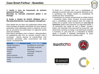 Caso Smart Forfour - Questões
1. Avalie o risco do lançamento do primeiro
automóvel Smart pela
Mercedes no mercado automóvel global e em
Portugal.
a) Avalie a relação da Swatch /Relógios com a
Mercedes/Automóveis e suas ligações sinergéticas;
Essa relação tem por base uma colaboração externa entre
duas empresas de elevada notoriedade nos seus negócios
particulares. Esta colaboração visava a criação de um novo
tipo de automóvel que preenchesse um segmento latente
ainda não satisfeito.
Esta aliança estratégica entre a Swatch e Mercedes-Benz
foi estabelecida para criar um conceito inovador onde a
concepção
deveria associar as características mais
relevantes percebidas pelos consumidores das duas
marcas, nomeadamente:
SWATCH
Design (pequeno e
configurável)
Inovador
Prático
Lúdico
Preço acessível
Quase um acessório de
moda
Prazer

O Smart foi o primeiro carro com a possibilidade de
alteração de painéis exteriores conjugando diferentes cores,
à semelhança dos relógios Swatch na versatilidade de
escolha dos seus componentes.
À semelhança do conceito percepcionado do relógio Swatch
– irreverente, prático, lúdico, inovador, de preço acessível
para a versatilidade, sendo possível variar de modelo de
acordo com a ocasião. Assim se desenha um novo tipo de
automóvel citadino para preencher um segmento latente: o
do consumidor que “gosta de viver a cidade”, inovador,
prático mas hedonista. Para este perfil de consumidor urge
desenvolver conceitos de design e de distribuição arrojados
e inventivos. E, para esse fim, a criatividade da Swatch
aliada à inovação e qualidade tecnológicas do grupo
Mercedes-Benz parecem ser o perfeita união.

Mercedes-Benz
Qualidade de construção
Tecnologia avançada
Segurança
Tecnologia “amiga do
ambiente”
Inovação

9

 