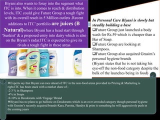 Biyani also wants to foray into the segment what
ITC is into. When it comes to reach & distribution
levels, ITC could give Future Group a tough fight
with its overall reach in 5 Million outlets .Recent
additions to ITC’ portfolio are juices (B
Natural)where Biyani has a head start through
‘Sunkist’ & a proposed entry into dairy which is also
on the Biyani’s radar.ITC is expected to give its
rivals a tough fight in these areas
In Personal Care Biyani is slowly but
steadily building a base
Future Group just launched a body
wash for Rs.59 which is cheaper than a
Bar of Soap.
Future Group are looking at
Shampoos.
Future Group also acquired Grasim’s
personal hygiene brands
(Biyani states that he is not taking his
eye-off the non-food category despite the
bulk of the launches being in food)
Experts say that Biyani can race ahead of ITC in the non-food arena provided its Pricing & Marketing is
right.ITC has been stuck with a market share of ;
-2-3 % in Shampoos
-4% in Soaps
-9-10% in Deodorants with ‘Engage’ Brand
Biyani has no plans to go ballistic on Deodorants which is an over-crowded category though personal hygiene
with Grasim’s recently acquired brands-Kara, Puretta, Handys & prim is something he will aggressively push in
the coming years
 