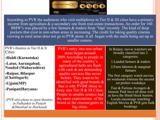 According to PVR the audiences who visit multiplexes in Tier II & III cities have a primary
income from agriculture & a secondary one from real-estate transactions. An order for 160
BMW’s was placed by a few farmers & traders from ‘Vapi’ recently .The kind of deep
pockets that exist in non-urban areas in increasing. The credit for taking quality cinema
viewing to rural areas does not go to PVR alone. It all began with the malls being set-up in
smaller centers.
PVR’s theatres in Tier II & II
Cities
-Hubli (Karnataka)
-Latur, Aurangabad,
Nanded (Maharashtra)
-Raipur, Bilaspur
(Chattisgarh)
-Ujjain(MP)
-Panipat(Haryana)
(PVR also plans to open theatres
in Pathankot in Punjab
&Dhanbad in Jharkand)
PVR’s entry into non-urban
areas began around
2009.According to people in
many of the country’s
agricultural belts are flush
with cash & are demanding
quality services like never
before. They want to be
identified with good brands &
that is why PVBR chose to
foray into Tier II & III Cities.
People in smaller centres had
the same expectations of the
brand as the cinema-goers in
big cities.
In Raipur, movie watchers are
broadly classified into 2
categories;
1.Landed farmers & traders
2.Farm laborers & marginal
farmers
The first category watch movies
on weekends whereas the second
set prefers weekdays
Fast & Furious Avengers &
Jurassic Park have all done well
as have the Hindi block busters.
Locals encourage watching
English Movies & PVR gets bulk
bookings
 