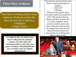Films-Mass Audience
Now there is nothing called a mass
audience. Producers realize that
there are two orts of audience;
1.Multiplex
2.Single Screen
The business done by Hollywood
films is measured through two
markets;
1.Delhi/UP
2.Mumbai
Till three years ago the above
two major markets accounted for
3/4th of the business done by
Hollywood films in India. But
ever since multiplex chains
moved to smaller centers, the
share of business done in these
two markets has come down to
about 68%which means that
more people are watching these
films in other centers
According to Inox, in small centers
movies with good mix of drama,
romance & action attract the
maximum audience. Inox has seen
guests coming-in with family/friends
for a evening or day of complete
entertainment
 