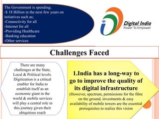 The Government is spending;
-$ 18 Billion in the next few years on
initiatives such as;
-Connectivity for all
-Internet for all
-Providing Healthcare
-Banking education
-Other services
Challenges Faced
There are many
challenges at the State,
Local & Political levels.
Digitization is a critical
enabler for India to
establish itself as an
economic giant in the
world & mobile services
will play a central role in
this journey given their
ubiquitous reach
1.India has a long-way to
go to improve the quality of
its digital infrastructure
(However, spectrum, permissions for the fibre
on the ground, investments & easy
availability of mobile towers are the essential
prerequisites to realize this vision
 