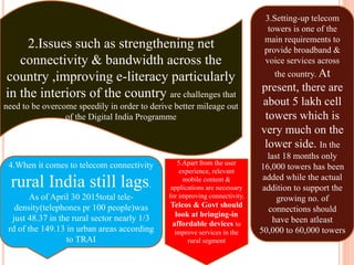2.Issues such as strengthening net
connectivity & bandwidth across the
country ,improving e-literacy particularly
in the interiors of the country are challenges that
need to be overcome speedily in order to derive better mileage out
of the Digital India Programme
3.Setting-up telecom
towers is one of the
main requirements to
provide broadband &
voice services across
the country. At
present, there are
about 5 lakh cell
towers which is
very much on the
lower side. In the
last 18 months only
16,000 towers has been
added while the actual
addition to support the
growing no. of
connections should
have been atleast
50,000 to 60,000 towers
4.When it comes to telecom connectivity
rural India still lags.
As of April 30 2015total tele-
density(telephones pr 100 people)was
just 48.37 in the rural sector nearly 1/3
rd of the 149.13 in urban areas according
to TRAI
5.Apart from the user
experience, relevant
mobile content &
applications are necessary
for improving connectivity.
Telcos & Govt should
look at bringing-in
affordable devices to
improve services in the
rural segment
 