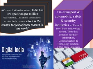 6.Compared with other nations, India has
low spectrum per million
customers. This affects the quality of
services in the country which is the
second largest telecom market in
the world
7.The transport &
automobile, safety
& security
industries will benefit
most from a networked
society. There is a
common need for
Information,
Communication &
Technology solutions
within these industries
 