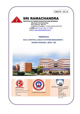 GROUP – PG. B
SRI RAMACHANDRA
INSTITUTE OF HIGHER EDUCATION AND RESEARCH
(Deemed to be University)
Porur, Chennai – 600 116
Graded as a Category – I University by the UGC
andAccredited by NAAC with ‘A’ Grade
website: www.sriramachandra.edu.in
PROSPECTUS
M.B.A. (HOSPITAL & HEALTH SYSTEMS MANAGEMENT)
DEGREE PROGRAM – (2019 – 20)
NGCMA, DST, Govt. of India
GLP Compliance
Certified
CEFT
(Centre for
Toxicology &
Developmental
Research)
Reaccredited by
National Assessment and
Accreditation Council
with
‘A’ Grade
NABH Reaccredited
 