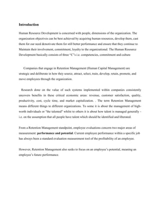 Introduction
Human Resource Development is concerned with people, dimensions of the organization. The
organization objectives can be best achieved by acquiring human resources, develop them, cast
them for our need &motivate them for still better performance and ensure that they continue to
Maintain their involvement, commitment, loyalty to the organizational. The Human Resource
Development basically consists of three “C”s i.e. competencies, commitment and culture
Companies that engage in Retention Management (Human Capital Management) are
strategic and deliberate in how they source, attract, select, train, develop, retain, promote, and
move employees through the organization.
Research done on the value of such systems implemented within companies consistently
uncovers benefits in these critical economic areas: revenue, customer satisfaction, quality,
productivity, cost, cycle time, and market capitalization. . The term Retention Management
means different things to different organizations. To some it is about the management of high-
worth individuals or "the talented" whilst to others it is about how talent is managed generally -
i.e. on the assumption that all people have talent which should be identified and liberated.
From a Retention Management standpoint, employee evaluations concern two major areas of
measurement: performance and potential. Current employee performance within a specific job
has always been a standard evaluation measurement tool of the profitability of an employee.
However, Retention Management also seeks to focus on an employee’s potential, meaning an
employee’s future performance.
 