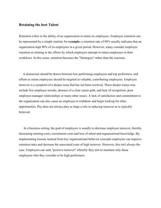 Retaining the best Talent
Retention refers to the ability of an organization to retain its employees. Employee retention can
be represented by a simple statistic for example; a retention rate of 80% usually indicates that an
organization kept 80% of its employees in a given period. However, many consider employee
retention as relating to the efforts by which employers attempt to retain employees in their
workforce. In this sense, retention becomes the "Strategies" rather than the outcome.
A distinction should be drawn between low performing employees and top performers, and
efforts to retain employees should be targeted at valuable, contributing employees. Employee
turnover is a symptom of a deeper issue that has not been resolved. These deeper issues may
include low employee morale, absence of a clear career path, and lack of recognition, poor
employee-manager relationships or many other issues. A lack of satisfaction and commitment to
the organization can also cause an employee to withdraw and begin looking for other
opportunities. Pay does not always play as large a role in inducing turnover as is typically
believed.
In a business setting, the goal of employers is usually to decrease employee turnover, thereby
decreasing training costs, recruitment costs and loss of talent and organisational knowledge. By
implementing lessons learned from key organizational behavior concepts employers can improve
retention rates and decrease the associated costs of high turnover. However, this isn't always the
case. Employers can seek "positive turnover" whereby they aim to maintain only those
employees who they consider to be high performers.
 
