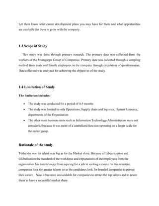 Let them know what career development plans you may have for them and what opportunities
are available for them to grow with the company.
1.3 Scope of Study
This study was done through primary research. The primary data was collected from the
workers of the Murugappa Group of Companies. Primary data was collected through a sampling
method from male and female employees in the company through circulation of questionnaires.
Data collected was analyzed for achieving the objectives of the study.
1.4 Limitation of Study
The limitation includes:
 The study was conducted for a period of 4-5 months
 The study was limited to only Operations, Supply chain and logistics, Human Resource,
departments of the Organization
 The other main business units such as Information Technology/Administration were not
considered because it was more of a centralized function operating on a larger scale for
the entire group.
Rationale of the study
Today the war for talent is as big as for the Market share. Because of Liberalization and
Globalization the standard of the workforce and expectations of the employees from the
organization has moved away from aspiring for a job to seeking a career. In this scenario,
companies look for greater talents so as the candidates look for branded companies to pursue
their career. Now it becomes unavoidable for companies to attract the top talents and to retain
them to have a successful market share.
 