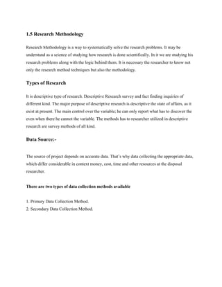 1.5 Research Methodology
Research Methodology is a way to systematically solve the research problems. It may be
understand as a science of studying how research is done scientifically. In it we are studying his
research problems along with the logic behind them. It is necessary the researcher to know not
only the research method techniques but also the methodology.
Types of Research
It is descriptive type of research. Descriptive Research survey and fact finding inquiries of
different kind. The major purpose of descriptive research is descriptive the state of affairs, as it
exist at present. The main control over the variable; he can only report what has to discover the
even when there he cannot the variable. The methods has to researcher utilized in descriptive
research are survey methods of all kind.
Data Source:-
The source of project depends on accurate data. That’s why data collecting the appropriate data,
which differ considerable in context money, cost, time and other resources at the disposal
researcher.
There are two types of data collection methods available
1. Primary Data Collection Method.
2. Secondary Data Collection Method.
 