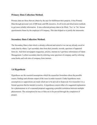 Primary Data Collection Method.
Primary data are those that are obtain by the user for fulfillment their purpose. It has Primary
Data through personal visit of HR head, and HR executive. At all levels and observation methods
to get more reliable information. It also collected primary data to be filled, ‘Yes’ or ‘No’ format
questionnaire frame by the employee of Company, This data helped us to justify the statements.
Secondary Data Collection Method.
The Secondary Data is that which is already collected and stored or we can say already saved or
ready data by others. I got secondary data from their journals, records, specimen of appraisal
form etc. And from newspapers magazines, articles, internet etc I got basic information of Talent
Management. I collect secondary data by referring some specimen of company and by referring
some books and web sites of company from internet.
1.6 Hypothesis
Hypotheses are the essential assumptions which the researcher formulates about the possible
causes, findings and ultimate output of the issue in under research. Under hypotheses mere
assumptions or suppositions are made which are to be proved or disproved. For researcher it is a
formal question that he intends to resolve. A hypotheses consist either of a suggested explanation
for a phenomenon or of a reasoned proposal suggesting a possible correlation between multiple
phenomenon. The assumptions be true or false are to be proved through the completion of
project.
 