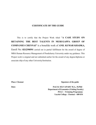 CERTIFICATE OF THE GUIDE
This is to certify that the Project Work titled “A CASE STUDY ON
RETAINING THE BEST TALENTS IN MURUGAPPA GROUP OF
COMPANIES CHENNAI” is a bonafide work of ANIL KUMAR KHADKA,
Enroll No: 0212390591 carried out in partial fulfillment for the award of degree of
MBA Human Resource Management of Pondicherry University under my guidance. This
Project work is original and not submitted earlier for the award of any degree/diploma or
associate ship of any other University/Institution.
Place: Chennai Signature of the guide
Date: Prof. R. SELVAPARY M.A., M.Phil
Department of Economics (Visiting Faculty)
PULC – Twinning Programme
Loyola College. Chennai – 600 034
 