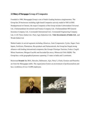 2.1HistoryofMurugappa Group of Companies
Founded in 1900, Murugappa Group is one of India's leading business conglomerates. The
Group has 28 businesses including eight listed Companies actively traded in NSE & BSE.
Headquartered in Chennai, the major Companies of the Group include Carborundum Universal
Ltd., Cholamandalam Investment and Finance Company Ltd., Cholamandalam MS General
Insurance Company Ltd., Coromandel International Ltd., Coromandel Engineering Company
Ltd., E.I.D. Parry (India) Ltd., Parry Agro Industries Ltd., Tube Investments of India Ltd., and
Wendt (India) Ltd.
Market leaders in served segments including Abrasives, Auto Components, Cycles, Sugar, Farm
Inputs, Fertilizers, Plantations, Bio-products and Nutraceuticals, the Group has forged strong
alliances with leading international companies like Groupe Chimique Tunisien, Foskor, Cargill,
Mitsui Sumitomo, Morgan Crucible and Sociedad Qu mica y Minera de Chile (SQM). The
Group has a wide geographical presence spanning 13 states in India and 5 continents.
Renowned brands like BSA, Hercules, Ballmaster, Ajax, Parry’s, Chola, Gromor and Paramfos
are from the Murugappa stable. The organization fosters an environment of professionalism and
has a workforce of over 32,000 employees.
 